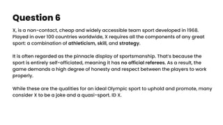 Question 6
X, is a non-contact, cheap and widely accessible team sport developed in 1968.
Played in over 100 countries worldwide, X requires all the components of any great
sport: a combination of athleticism, skill, and strategy.
It is often regarded as the pinnacle display of sportsmanship. That’s because the
sport is entirely self-officiated, meaning it has no official referees. As a result, the
game demands a high degree of honesty and respect between the players to work
properly.
While these are the qualities for an ideal Olympic sport to uphold and promote, many
consider X to be a joke and a quasi-sport. ID X.
 