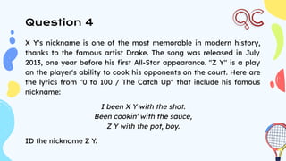 X Y's nickname is one of the most memorable in modern history,
thanks to the famous artist Drake. The song was released in July
2013, one year before his ﬁrst All-Star appearance. "Z Y" is a play
on the player's ability to cook his opponents on the court. Here are
the lyrics from "0 to 100 / The Catch Up" that include his famous
nickname:
I been X Y with the shot.
Been cookin' with the sauce,
Z Y with the pot, boy.
ID the nickname Z Y.
Question 4
 