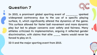 Question 7
In 2015, a prominent global sporting event of _______ sparked
widespread controversy due to the use of a speciﬁc playing
surface, X, which signiﬁcantly altered the dynamics of the game.
This surface allowed for faster ball movement and more dynamic
play but led to player concerns over safety and fairness. Many
athletes criticized its implementation, arguing it reﬂected gender
discrimination, with claims that elite ____ teams would never be
forced to play on X.
ID X and the major sporting event from 2015.
 