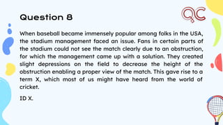 Question 8
When baseball became immensely popular among folks in the USA,
the stadium management faced an issue. Fans in certain parts of
the stadium could not see the match clearly due to an obstruction,
for which the management came up with a solution. They created
slight depressions on the ﬁeld to decrease the height of the
obstruction enabling a proper view of the match. This gave rise to a
term X, which most of us might have heard from the world of
cricket.
ID X.
 