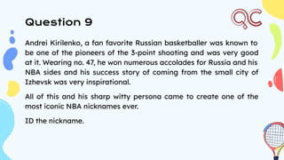 Question 9
Andrei Kirilenko, a fan favorite Russian basketballer was known to
be one of the pioneers of the 3-point shooting and was very good
at it. Wearing no. 47, he won numerous accolades for Russia and his
NBA sides and his success story of coming from the small city of
Izhevsk was very inspirational.
All of this and his sharp witty persona came to create one of the
most iconic NBA nicknames ever.
ID the nickname.
 