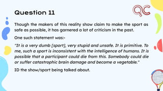 Though the makers of this reality show claim to make the sport as
safe as possible, it has garnered a lot of criticism in the past.
One such statement was:-
"It is a very dumb [sport], very stupid and unsafe. It is primitive. To
me, such a sport is inconsistent with the intelligence of humans. It is
possible that a participant could die from this. Somebody could die
or suffer catastrophic brain damage and become a vegetable."
ID the show/sport being talked about.
Question 11
 