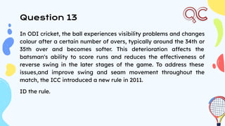 Question 13
In ODI cricket, the ball experiences visibility problems and changes
colour after a certain number of overs, typically around the 34th or
35th over and becomes softer. This deterioration affects the
batsman's ability to score runs and reduces the effectiveness of
reverse swing in the later stages of the game. To address these
issues,and improve swing and seam movement throughout the
match, the ICC introduced a new rule in 2011.
ID the rule.
 