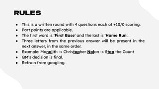 RULES
● This is a written round with 4 questions each of +10/0 scoring.
● Part points are applicable.
● The ﬁrst word is ‘First Base’ and the last is ‘Home Run’.
● Three letters from the previous answer will be present in the
next answer, in the same order.
● Example: Monolith -> Christopher Nolan -> Stop the Count
● QM’s decision is ﬁnal.
● Refrain from googling.
 