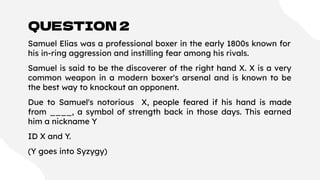 QUESTION 2
Samuel Elias was a professional boxer in the early 1800s known for
his in-ring aggression and instilling fear among his rivals.
Samuel is said to be the discoverer of the right hand X. X is a very
common weapon in a modern boxer's arsenal and is known to be
the best way to knockout an opponent.
Due to Samuel's notorious X, people feared if his hand is made
from ____, a symbol of strength back in those days. This earned
him a nickname Y
ID X and Y.
(Y goes into Syzygy)
 