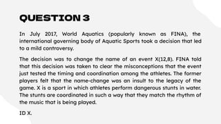 QUESTION 3
In July 2017, World Aquatics (popularly known as FINA), the
international governing body of Aquatic Sports took a decision that led
to a mild controversy.
The decision was to change the name of an event X(12,8). FINA told
that this decision was taken to clear the misconceptions that the event
just tested the timing and coordination among the athletes. The former
players felt that the name-change was an insult to the legacy of the
game. X is a sport in which athletes perform dangerous stunts in water.
The stunts are coordinated in such a way that they match the rhythm of
the music that is being played.
ID X.
 