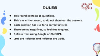 RULES
● This round contains 15 questions.
● This is a written round, so do not shout out the answers.
● Each question has +10 for a correct answer.
● There are no negatives, so feel free to guess.
● Refrain from using Google or ChatGPT.
● QMs are Referees and Referees are Gods.
 