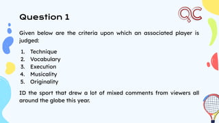 Question 1
Given below are the criteria upon which an associated player is
judged:
1. Technique
2. Vocabulary
3. Execution
4. Musicality
5. Originality
ID the sport that drew a lot of mixed comments from viewers all
around the globe this year.
 