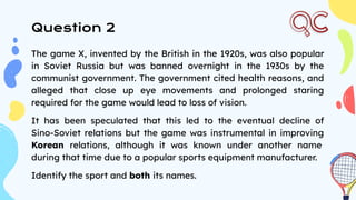 Question 2
The game X, invented by the British in the 1920s, was also popular
in Soviet Russia but was banned overnight in the 1930s by the
communist government. The government cited health reasons, and
alleged that close up eye movements and prolonged staring
required for the game would lead to loss of vision.
It has been speculated that this led to the eventual decline of
Sino-Soviet relations but the game was instrumental in improving
Korean relations, although it was known under another name
during that time due to a popular sports equipment manufacturer.
Identify the sport and both its names.
 