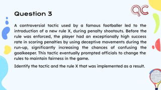Question 3
A controversial tactic used by a famous footballer led to the
introduction of a new rule X, during penalty shootouts. Before the
rule was enforced, the player had an exceptionally high success
rate in scoring penalties by using deceptive movements during the
run-up, signiﬁcantly increasing the chances of confusing the
goalkeeper. This tactic eventually prompted officials to change the
rules to maintain fairness in the game.
Identify the tactic and the rule X that was implemented as a result.
 