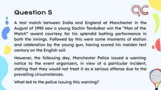 Question 5
A test match between India and England at Manchester in the
August of 1990 saw a young Sachin Tendulkar win the “Man of the
Match” award courtesy for his splendid batting performance in
both the innings. Followed by this were some moments of elation
and celebration by the young gun, having scored his maiden test
century on the English soil.
However, the following day, Manchester Police issued a warning
notice to the event organizers, in view of a particular incident,
stating that they would not treat it as a serious offense due to the
prevailing circumstances.
What led to the police issuing this warning?
 