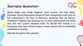 Sample Question
Rafal Majka and Tadej Pogacar, both cyclists for UAE Team
Emirates, found themselves ahead of their competitors with only 2.5
km remaining in the Tour of Slovenia. Reigning Tour de France
champion Pogacar was leading, but as they approached the ﬁnish
line, the two cyclists became level. To decide the winner in a
humorous way, they chose to play a classic game that is completely
unrelated to cycling.
Identify the game they played.
 