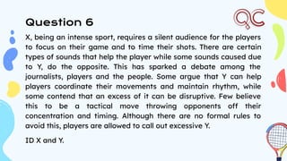 Question 6
X, being an intense sport, requires a silent audience for the players
to focus on their game and to time their shots. There are certain
types of sounds that help the player while some sounds caused due
to Y, do the opposite. This has sparked a debate among the
journalists, players and the people. Some argue that Y can help
players coordinate their movements and maintain rhythm, while
some contend that an excess of it can be disruptive. Few believe
this to be a tactical move throwing opponents off their
concentration and timing. Although there are no formal rules to
avoid this, players are allowed to call out excessive Y.
ID X and Y.
 