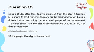 Question 10
In late 2010s, after their team’s knockout from the play, X had lost
his chance to lead his team to glory but he managed to win big in a
different way, becoming the most viral player of the tournament.
The video shown is one of the viral videos made by fans during that
time as a parody.
(Video in the next slide…)
ID the player X and give the context.
 