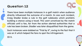 Question 12
There have been multiple instances in a golf match when audience
directly inﬂuenced the outcome of a match. In one such incident,
Craig Stadler broke a rule in the golf rulebooks which prohibits
building a stance using a towel. This went unnoticed by the match
officials until a fan, far from the action alerted authorities that a
rule has been broken. Stadler was later disqualiﬁed from the game.
Such instances were dubbed as “Trial by X”, owing to the fact that it
was an X which helped the fans to spot the infringement.
ID X.
 