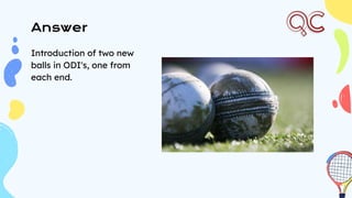 Answer
Introduction of two new
balls in ODI's, one from
each end.
 