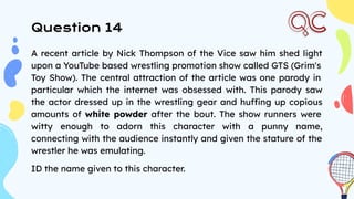 Question 14
A recent article by Nick Thompson of the Vice saw him shed light
upon a YouTube based wrestling promotion show called GTS (Grim's
Toy Show). The central attraction of the article was one parody in
particular which the internet was obsessed with. This parody saw
the actor dressed up in the wrestling gear and huffing up copious
amounts of white powder after the bout. The show runners were
witty enough to adorn this character with a punny name,
connecting with the audience instantly and given the stature of the
wrestler he was emulating.
ID the name given to this character.
 