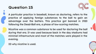 Question 15
A particular practice in baseball, known as doctoring, refers to the
practice of applying foreign substances to the ball to gain an
advantage over the batters. This practice got banned in 1920
following the Dead-Ball era, a phase of low-scoring matches.
Nicotine was a common substance to be used for doctoring the ball
during that era. It was used because back in the day stadiums had
minimal infrastructure and most of the matches were played in the
evening.
ID why nicotine is used.
 