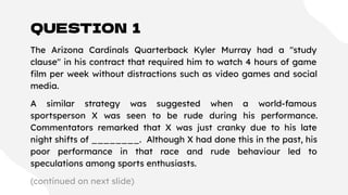 QUESTION 1
The Arizona Cardinals Quarterback Kyler Murray had a "study
clause" in his contract that required him to watch 4 hours of game
ﬁlm per week without distractions such as video games and social
media.
A similar strategy was suggested when a world-famous
sportsperson X was seen to be rude during his performance.
Commentators remarked that X was just cranky due to his late
night shifts of ________. Although X had done this in the past, his
poor performance in that race and rude behaviour led to
speculations among sports enthusiasts.
(continued on next slide)
 