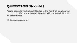 QUESTION 1(contd.)
People began to think about this due to the fact that long hours of
________ affect the spine and the eyes, which are crucial for X in
his performance.
ID the sportsperson X.
 