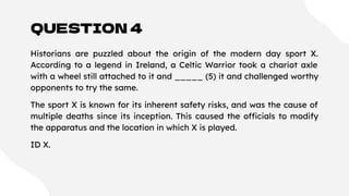 QUESTION 4
Historians are puzzled about the origin of the modern day sport X.
According to a legend in Ireland, a Celtic Warrior took a chariot axle
with a wheel still attached to it and _____ (5) it and challenged worthy
opponents to try the same.
The sport X is known for its inherent safety risks, and was the cause of
multiple deaths since its inception. This caused the officials to modify
the apparatus and the location in which X is played.
ID X.
 