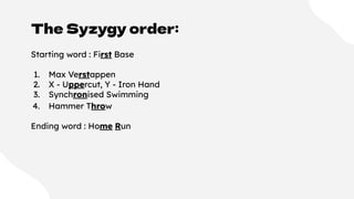 The Syzygy order:
Starting word : First Base
1. Max Verstappen
2. X - Uppercut, Y - Iron Hand
3. Synchronised Swimming
4. Hammer Throw
Ending word : Home Run
 
