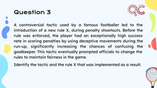 Question 3
A controversial tactic used by a famous footballer led to the
introduction of a new rule X, during penalty shootouts. Before the
rule was enforced, the player had an exceptionally high success
rate in scoring penalties by using deceptive movements during the
run-up, signiﬁcantly increasing the chances of confusing the
goalkeeper. This tactic eventually prompted officials to change the
rules to maintain fairness in the game.
Identify the tactic and the rule X that was implemented as a result.
 