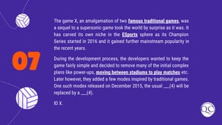 07
The game X, an amalgamation of two famous traditional games, was
a sequel to a supersonic game took the world by surprise as it was. It
has carved its own niche in the ESports sphere as its Champion
Series started in 2016 and it gained further mainstream popularity in
the recent years.
During the development process, the developers wanted to keep the
game fairly simple and decided to remove many of the initial complex
plans like power-ups, moving between stadiums to play matches etc.
Later however, they added a few modes inspired by traditional games.
One such modes released on December 2015, the usual ___(4) will be
replaced by a ___(4).
ID X.
 