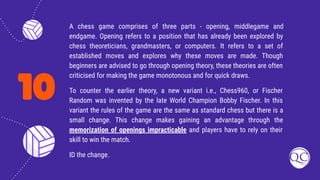 10
A chess game comprises of three parts - opening, middlegame and
endgame. Opening refers to a position that has already been explored by
chess theoreticians, grandmasters, or computers. It refers to a set of
established moves and explores why these moves are made. Though
beginners are advised to go through opening theory, these theories are often
criticised for making the game monotonous and for quick draws.
To counter the earlier theory, a new variant i.e., Chess960, or Fischer
Random was invented by the late World Champion Bobby Fischer. In this
variant the rules of the game are the same as standard chess but there is a
small change. This change makes gaining an advantage through the
memorization of openings impracticable and players have to rely on their
skill to win the match.
ID the change.
 