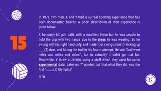 15
In 1971, two men, X and Y had a surreal sporting experience that has
been documented heavily. A short description of their experience is
given below:
X famously hit golf balls with a modiﬁed 6-iron but he was unable to
hold the grip with two hands due to the dress he was wearing. So he
swung with his right hand only and made four swings, mostly kicking up
____(5) dust, and hitting the ball in his fourth attempt. He said "ball went
miles and miles and miles", but in actuality it didn't go that far.
Meanwhile, Y threw a Javelin using a staff which they used for some
experimental data. Later on, Y pointed out that what they did was the
ﬁrst “_____(5) Olympics”
FITB.
 