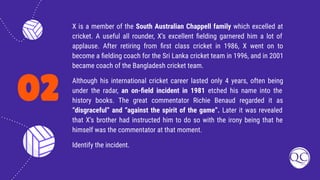 02
X is a member of the South Australian Chappell family which excelled at
cricket. A useful all rounder, X’s excellent ﬁelding garnered him a lot of
applause. After retiring from ﬁrst class cricket in 1986, X went on to
become a ﬁelding coach for the Sri Lanka cricket team in 1996, and in 2001
became coach of the Bangladesh cricket team.
Although his international cricket career lasted only 4 years, often being
under the radar, an on-ﬁeld incident in 1981 etched his name into the
history books. The great commentator Richie Benaud regarded it as
“disgraceful” and “against the spirit of the game”. Later it was revealed
that X’s brother had instructed him to do so with the irony being that he
himself was the commentator at that moment.
Identify the incident.
 