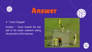 Answer
X – Trevor Chappell
Incident – Trevor bowled the last
ball of the match underarm (along
the ground) to NZ’s batsman.
 