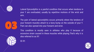 03
Lateral Epicondylitis is a painful condition that occurs when tendons in
your Y are overloaded, usually by repetitive motions of the wrist and
arm.
The pain of lateral epicondylitis occurs primarily where the tendons of
your forearm muscles attach to a bony bump on the outside of your Y.
Pain can also spread into your forearm and wrist.
This condition is mostly seen in athletes who play X because of
excessive strain caused in these muscles while playing.That’s why it is
also referred to as XY.
ID XY.
 