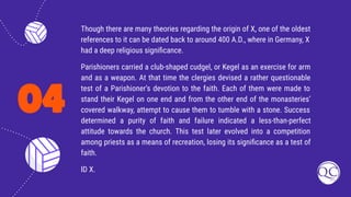 04
Though there are many theories regarding the origin of X, one of the oldest
references to it can be dated back to around 400 A.D., where in Germany, X
had a deep religious signiﬁcance.
Parishioners carried a club-shaped cudgel, or Kegel as an exercise for arm
and as a weapon. At that time the clergies devised a rather questionable
test of a Parishioner’s devotion to the faith. Each of them were made to
stand their Kegel on one end and from the other end of the monasteries’
covered walkway, attempt to cause them to tumble with a stone. Success
determined a purity of faith and failure indicated a less-than-perfect
attitude towards the church. This test later evolved into a competition
among priests as a means of recreation, losing its signiﬁcance as a test of
faith.
ID X.
 