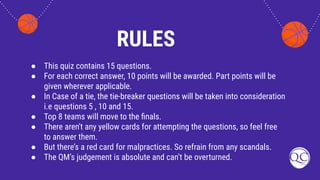 RULES
● This quiz contains 15 questions.
● For each correct answer, 10 points will be awarded. Part points will be
given wherever applicable.
● In Case of a tie, the tie-breaker questions will be taken into consideration
i.e questions 5 , 10 and 15.
● Top 8 teams will move to the ﬁnals.
● There aren't any yellow cards for attempting the questions, so feel free
to answer them.
● But there’s a red card for malpractices. So refrain from any scandals.
● The QM’s judgement is absolute and can’t be overturned.
 