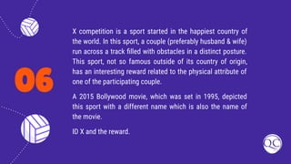 06
X competition is a sport started in the happiest country of
the world. In this sport, a couple (preferably husband & wife)
run across a track ﬁlled with obstacles in a distinct posture.
This sport, not so famous outside of its country of origin,
has an interesting reward related to the physical attribute of
one of the participating couple.
A 2015 Bollywood movie, which was set in 1995, depicted
this sport with a different name which is also the name of
the movie.
ID X and the reward.
 