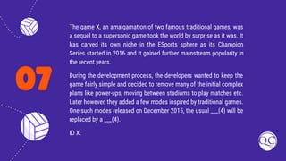 07
The game X, an amalgamation of two famous traditional games, was
a sequel to a supersonic game took the world by surprise as it was. It
has carved its own niche in the ESports sphere as its Champion
Series started in 2016 and it gained further mainstream popularity in
the recent years.
During the development process, the developers wanted to keep the
game fairly simple and decided to remove many of the initial complex
plans like power-ups, moving between stadiums to play matches etc.
Later however, they added a few modes inspired by traditional games.
One such modes released on December 2015, the usual ___(4) will be
replaced by a ___(4).
ID X.
 
