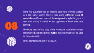 08
In the mid-80s, there was an ongoing trend for a winning strategy
in a ball game, where players were using different types of
materials on different sides of the equipment to spin the game in
their way making it tough for the opponent to know what was
coming.
Therefore, the sporting body of the respective sport standardised
that inverted and long pimple rubber material must only be used
on the equipment.
ID the standardised rule in the sport.
 