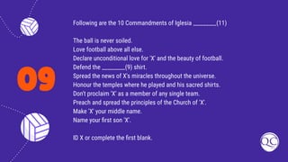 09
Following are the 10 Commandments of Iglesia _________(11)
The ball is never soiled.
Love football above all else.
Declare unconditional love for 'X' and the beauty of football.
Defend the _________(9) shirt.
Spread the news of X's miracles throughout the universe.
Honour the temples where he played and his sacred shirts.
Don't proclaim 'X' as a member of any single team.
Preach and spread the principles of the Church of 'X'.
Make 'X' your middle name.
Name your ﬁrst son 'X'.
ID X or complete the ﬁrst blank.
 