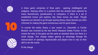 10
A chess game comprises of three parts - opening, middlegame and
endgame. Opening refers to a position that has already been explored by
chess theoreticians, grandmasters, or computers. It refers to a set of
established moves and explores why these moves are made. Though
beginners are advised to go through opening theory, these theories are often
criticised for making the game monotonous and for quick draws.
To counter the earlier theory, a new variant i.e., Chess960, or Fischer
Random was invented by the late World Champion Bobby Fischer. In this
variant the rules of the game are the same as standard chess but there is a
small change. This change makes gaining an advantage through the
memorization of openings impracticable and players have to rely on their
skill to win the match.
ID the change.
 