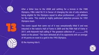 13
After a bitter loss to the USSR and settling for a bronze in the 1988
Olympics, FIBA ruled 56-13 in favour of changing the rule of only amateurs
being eligible for the Olympics squad to allow professional ___(3) athletes
for the same. This started a highly publicised selection process for 1992
Olympics team.
The iconic squad that came out of it was sensationally titled X and was
inducted in the nation’s Hall of Fame in 2009 and the FIBA Hall of Fame in
2017, with Naismith Hall calling X “the greatest collection of __________(10)
talent on the planet.” The team defeated all of its opponents with an average
of 44 points en route to a gold in the 1992 Olympics.
ID the rhyming title X.
 