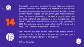 14
Conceived by some sports journalists, the award X has been a staple in a
particular sport since 1956. However, it is presented by a news magazine
from a certain nation, not the sport’s governing body Y which had a separate
award for the same purpose. From 2005 onwards, both these awards started
having the same recipients owing to the award X being globalised rather
than being continental. So it was decided to merge them both into a single
award YX which was subsequently announced at a major global event in
2010. This partnership lasted for 6 years, after which YX reverted back to
being X, and Y rebranded its award with a different title.
There was some buzz about X’s most recent recipient as being a matter of
national pride. For the ﬁrst time in 24 years, the award was given to
someone from the same nationality as the magazine.
ID X and the country.
 