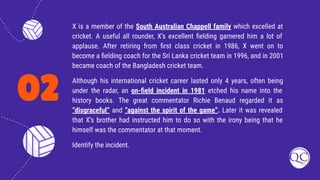 02
X is a member of the South Australian Chappell family which excelled at
cricket. A useful all rounder, X’s excellent ﬁelding garnered him a lot of
applause. After retiring from ﬁrst class cricket in 1986, X went on to
become a ﬁelding coach for the Sri Lanka cricket team in 1996, and in 2001
became coach of the Bangladesh cricket team.
Although his international cricket career lasted only 4 years, often being
under the radar, an on-ﬁeld incident in 1981 etched his name into the
history books. The great commentator Richie Benaud regarded it as
“disgraceful” and “against the spirit of the game”. Later it was revealed
that X’s brother had instructed him to do so with the irony being that he
himself was the commentator at that moment.
Identify the incident.
 