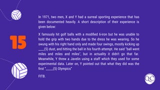 15
In 1971, two men, X and Y had a surreal sporting experience that has
been documented heavily. A short description of their experience is
given below:
X famously hit golf balls with a modiﬁed 6-iron but he was unable to
hold the grip with two hands due to the dress he was wearing. So he
swung with his right hand only and made four swings, mostly kicking up
____(5) dust, and hitting the ball in his fourth attempt. He said "ball went
miles and miles and miles", but in actuality it didn't go that far.
Meanwhile, Y threw a Javelin using a staff which they used for some
experimental data. Later on, Y pointed out that what they did was the
ﬁrst “_____(5) Olympics”
FITB.
 