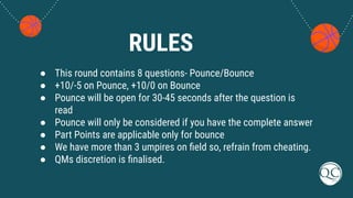 RULES
● This round contains 8 questions- Pounce/Bounce
● +10/-5 on Pounce, +10/0 on Bounce
● Pounce will be open for 30-45 seconds after the question is
read
● Pounce will only be considered if you have the complete answer
● Part Points are applicable only for bounce
● We have more than 3 umpires on ﬁeld so, refrain from cheating.
● QMs discretion is ﬁnalised.
 