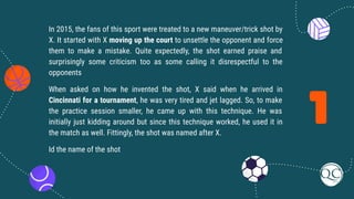 1
In 2015, the fans of this sport were treated to a new maneuver/trick shot by
X. It started with X moving up the court to unsettle the opponent and force
them to make a mistake. Quite expectedly, the shot earned praise and
surprisingly some criticism too as some calling it disrespectful to the
opponents
When asked on how he invented the shot, X said when he arrived in
Cincinnati for a tournament, he was very tired and jet lagged. So, to make
the practice session smaller, he came up with this technique. He was
initially just kidding around but since this technique worked, he used it in
the match as well. Fittingly, the shot was named after X.
Id the name of the shot
 