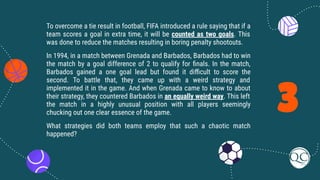 3
To overcome a tie result in football, FIFA introduced a rule saying that if a
team scores a goal in extra time, it will be counted as two goals. This
was done to reduce the matches resulting in boring penalty shootouts.
In 1994, in a match between Grenada and Barbados, Barbados had to win
the match by a goal difference of 2 to qualify for ﬁnals. In the match,
Barbados gained a one goal lead but found it diﬃcult to score the
second. To battle that, they came up with a weird strategy and
implemented it in the game. And when Grenada came to know to about
their strategy, they countered Barbados in an equally weird way. This left
the match in a highly unusual position with all players seemingly
chucking out one clear essence of the game.
What strategies did both teams employ that such a chaotic match
happened?
 