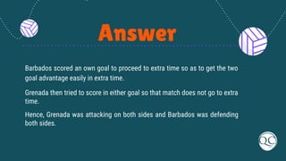 Answer
Barbados scored an own goal to proceed to extra time so as to get the two
goal advantage easily in extra time.
Grenada then tried to score in either goal so that match does not go to extra
time.
Hence, Grenada was attacking on both sides and Barbados was defending
both sides.
 