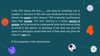4
In the 19th century, the term ____ was slang for something cool or
excellent. A derivative of this term was introduced to the sport on an
Atlantic city course in New Jersey in 1903 to describe a performance
better than average. This term, referring to a certain species of
animals, led to the words for subsequently better performances being
an animal of that species. An advantage of two shots was given the
name of a prestigious animal while that of three shots was given the
name of a rare one.
ID the uniqueness of this nomenclature.
 
