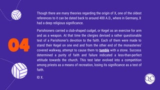 04
Though there are many theories regarding the origin of X, one of the oldest
references to it can be dated back to around 400 A.D., where in Germany, X
had a deep religious signiﬁcance.
Parishioners carried a club-shaped cudgel, or Kegel as an exercise for arm
and as a weapon. At that time the clergies devised a rather questionable
test of a Parishioner’s devotion to the faith. Each of them were made to
stand their Kegel on one end and from the other end of the monasteries’
covered walkway, attempt to cause them to tumble with a stone. Success
determined a purity of faith and failure indicated a less-than-perfect
attitude towards the church. This test later evolved into a competition
among priests as a means of recreation, losing its signiﬁcance as a test of
faith.
ID X.
 